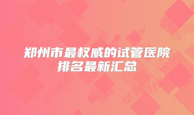 郑州市最权威的试管医院排名最新汇总