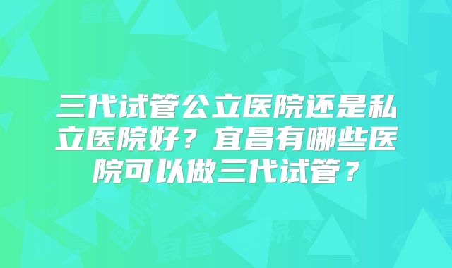 三代试管公立医院还是私立医院好?宜昌有哪些医院可以做三代试管?