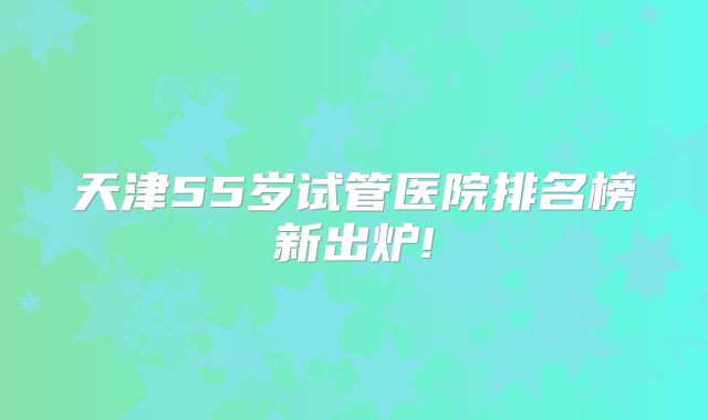 天津55岁试管医院排名榜新出炉!
