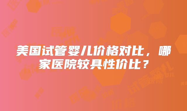美国试管婴儿价格对比，哪家医院较具性价比？