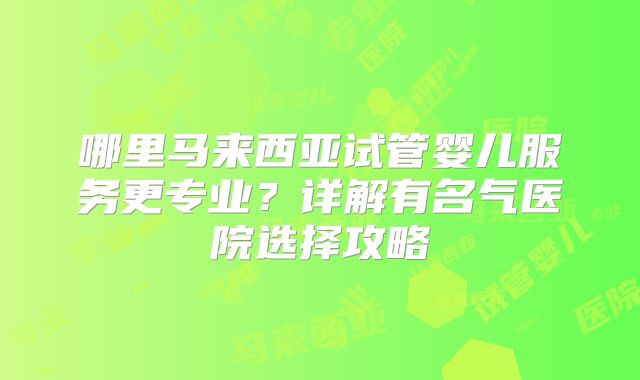 哪里马来西亚试管婴儿服务更专业?详解有名气医院选择攻略