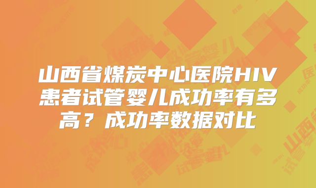 山西省煤炭中心医院HIV患者试管婴儿成功率有多高?成功率数据对比