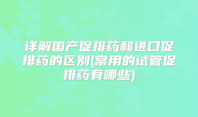 详解国产促排药和进口促排药的区别(常用的试管促排药有哪些)