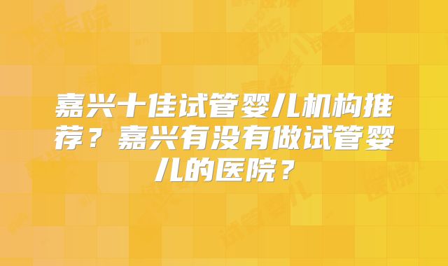嘉兴十佳试管婴儿机构推荐?嘉兴有没有做试管婴儿的医院?