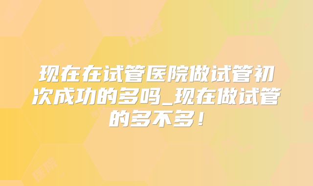 现在在试管医院做试管初次成功的多吗_现在做试管的多不多!