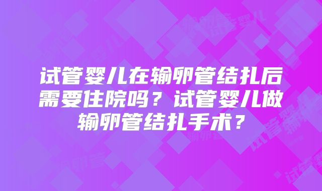 试管婴儿在输卵管结扎后需要住院吗?试管婴儿做输卵管结扎手术?