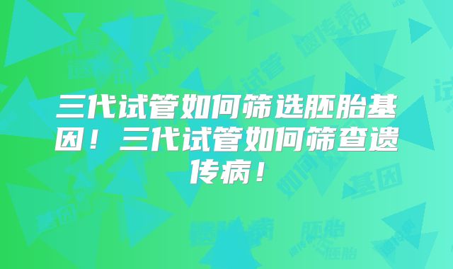 三代试管如何筛选胚胎基因!三代试管如何筛查遗传病!