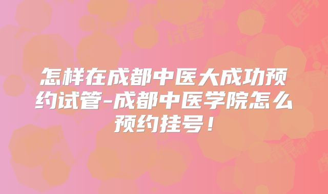 怎样在成都中医大成功预约试管-成都中医学院怎么预约挂号!