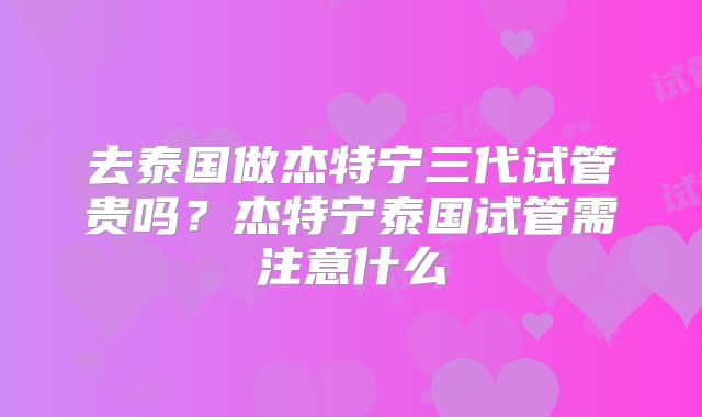 去泰国做杰特宁三代试管贵吗?杰特宁泰国试管需注意什么