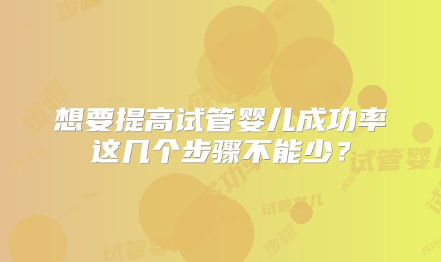想要提高试管婴儿成功率这几个步骤不能少?