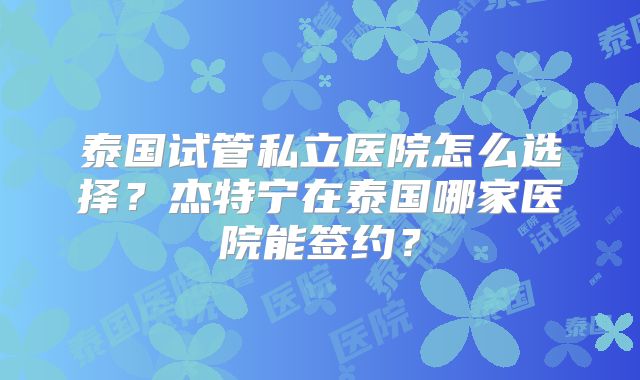 泰国试管私立医院怎么选择?杰特宁在泰国哪家医院能签约?