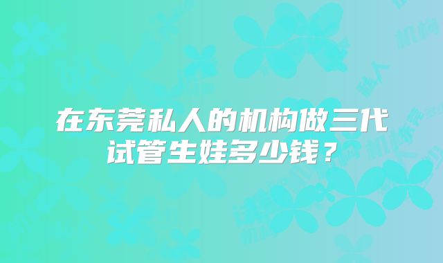 在东莞私人的机构做三代试管生娃多少钱？