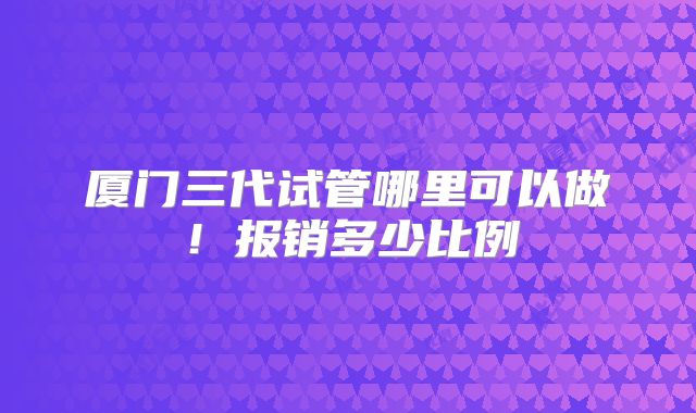 厦门三代试管哪里可以做!报销多少比例