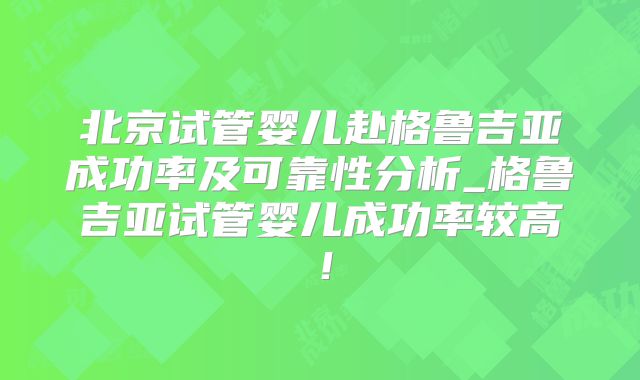 北京试管婴儿赴格鲁吉亚成功率及可靠性分析_格鲁吉亚试管婴儿成功率较高!