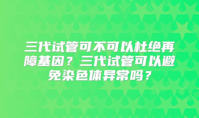 三代试管可不可以杜绝再障基因？三代试管可以避免染色体异常吗？