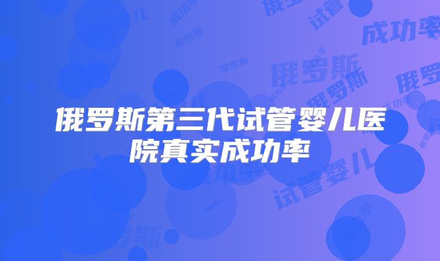 俄罗斯第三代试管婴儿医院真实成功率
