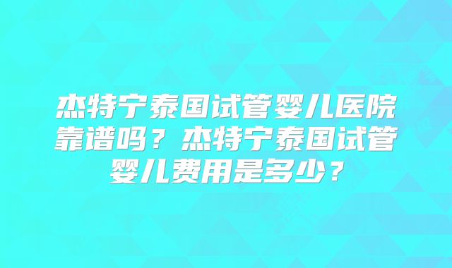 杰特宁泰国试管婴儿医院靠谱吗？杰特宁泰国试管婴儿费用是多少？