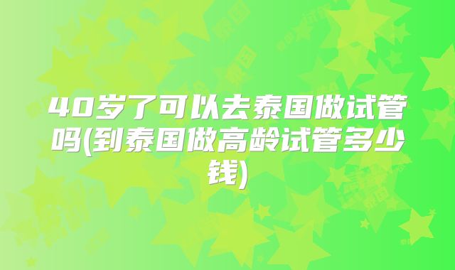 40岁了可以去泰国做试管吗(到泰国做高龄试管多少钱)