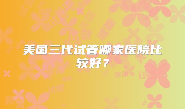 美国三代试管哪家医院比较好？