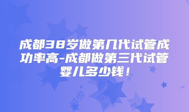 成都38岁做第几代试管成功率高-成都做第三代试管婴儿多少钱!