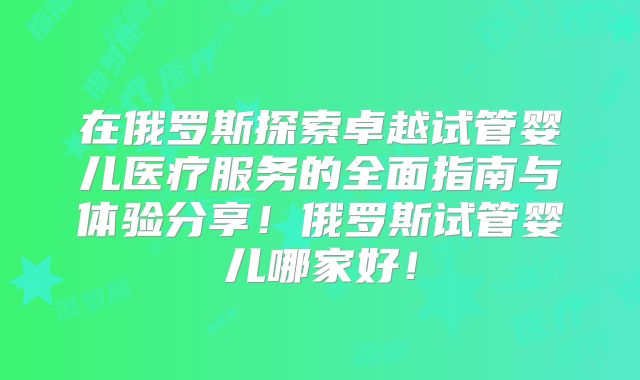 在俄罗斯探索卓越试管婴儿医疗服务的全面指南与体验分享!俄罗斯试管婴儿哪家好!