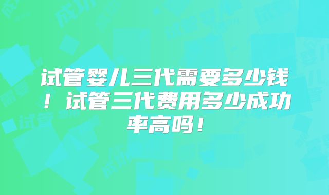 试管婴儿三代需要多少钱!试管三代费用多少成功率高吗!
