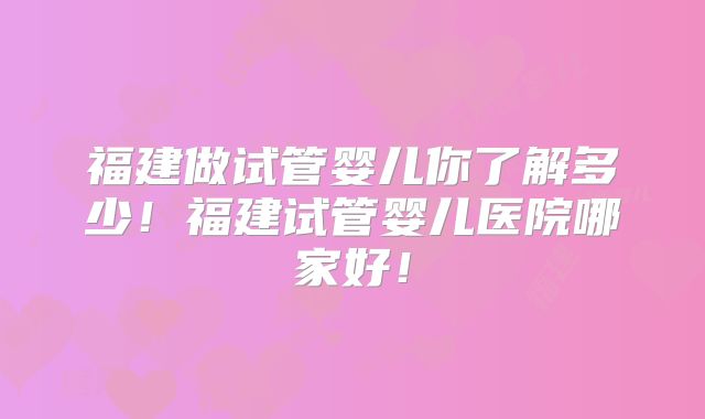 福建做试管婴儿你了解多少!福建试管婴儿医院哪家好!