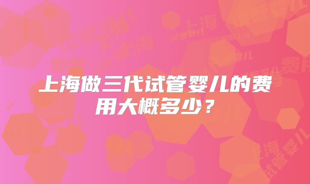 上海做三代试管婴儿的费用大概多少?