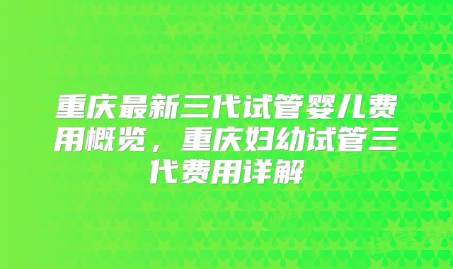 重庆最新三代试管婴儿费用概览,重庆妇幼试管三代费用详解