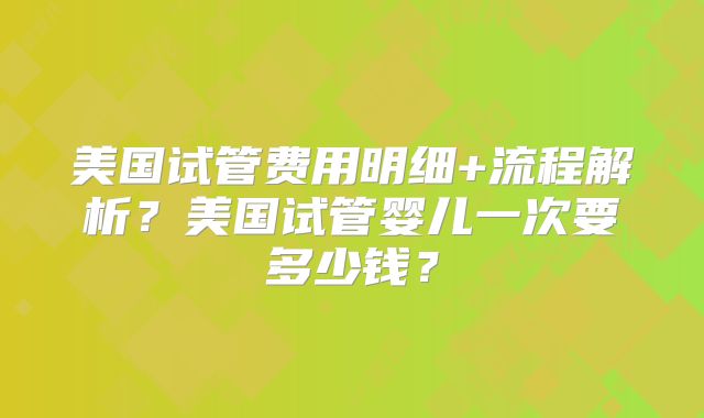 美国试管费用明细+流程解析？美国试管婴儿一次要多少钱？