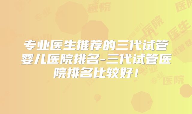专业医生推荐的三代试管婴儿医院排名-三代试管医院排名比较好！