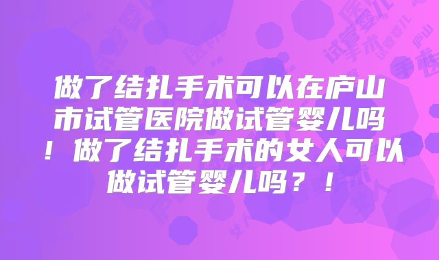 做了结扎手术可以在庐山市试管医院做试管婴儿吗!做了结扎手术的女人可以做试管婴儿吗?!