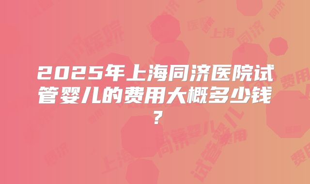 2025年上海同济医院试管婴儿的费用大概多少钱?