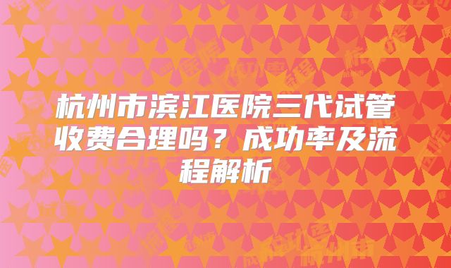 杭州市滨江医院三代试管收费合理吗?成功率及流程解析