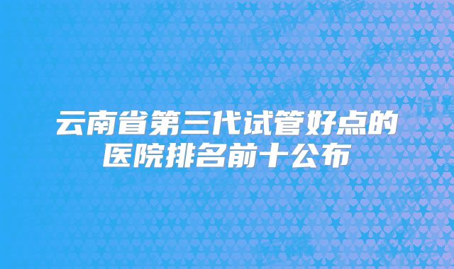 云南省第三代试管好点的医院排名前十公布
