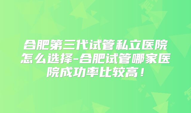 合肥第三代试管私立医院怎么选择-合肥试管哪家医院成功率比较高!