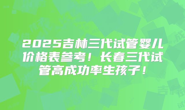 2025吉林三代试管婴儿价格表参考！长春三代试管高成功率生孩子！
