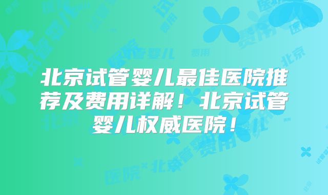 北京试管婴儿最佳医院推荐及费用详解!北京试管婴儿权威医院!