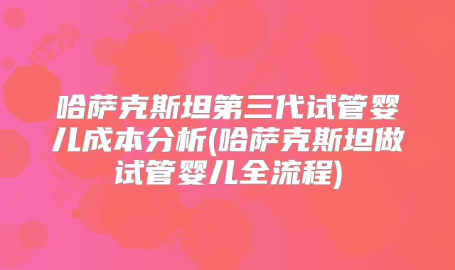 哈萨克斯坦第三代试管婴儿成本分析(哈萨克斯坦做试管婴儿全流程)