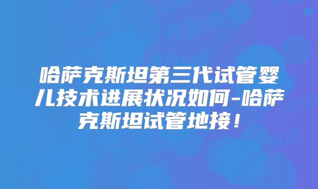 哈萨克斯坦第三代试管婴儿技术进展状况如何-哈萨克斯坦试管地接!