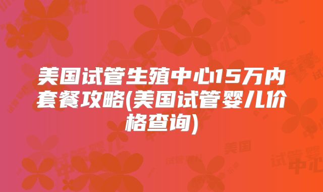 美国试管生殖中心15万内套餐攻略(美国试管婴儿价格查询)