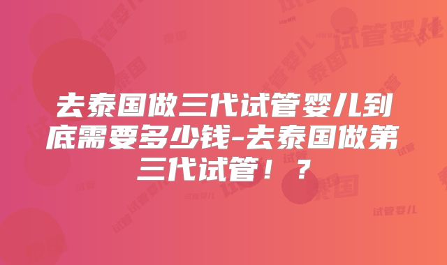 去泰国做三代试管婴儿到底需要多少钱-去泰国做第三代试管!?