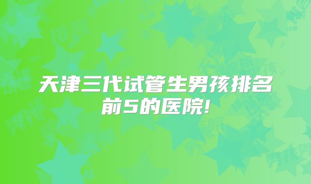 天津三代试管生男孩排名前5的医院!