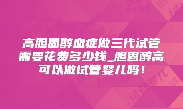 高胆固醇血症做三代试管需要花费多少钱_胆固醇高可以做试管婴儿吗!