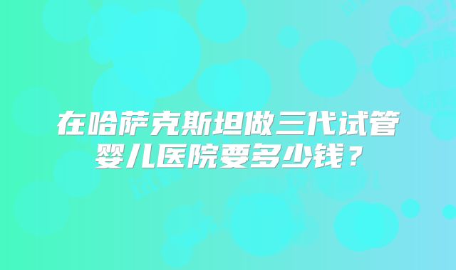 在哈萨克斯坦做三代试管婴儿医院要多少钱?