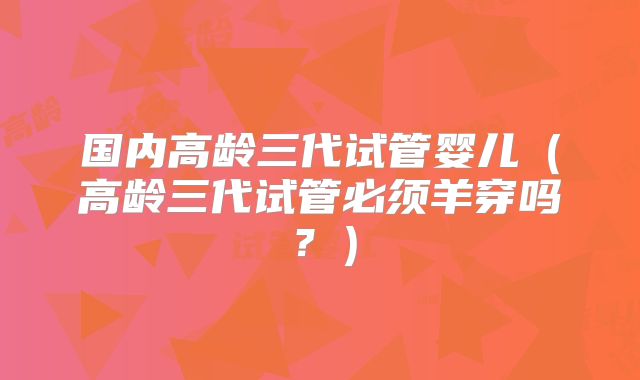 国内高龄三代试管婴儿(高龄三代试管必须羊穿吗?)