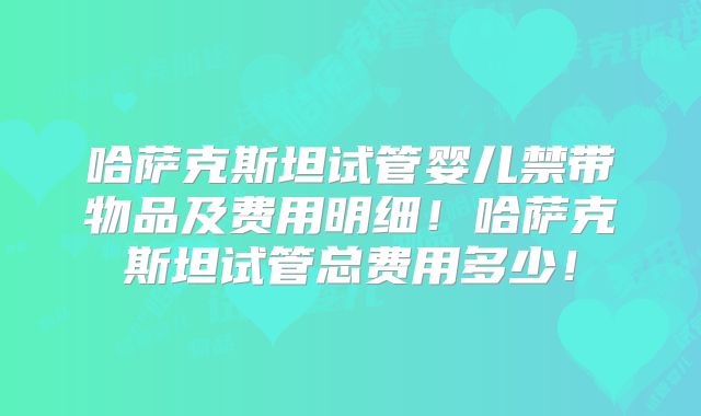 哈萨克斯坦试管婴儿禁带物品及费用明细!哈萨克斯坦试管总费用多少!