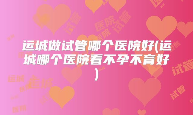 运城做试管哪个医院好(运城哪个医院看不孕不育好)