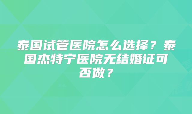 泰国试管医院怎么选择?泰国杰特宁医院无结婚证可否做?