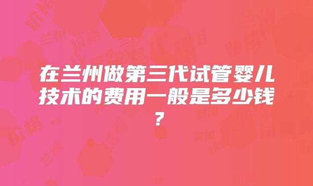 在兰州做第三代试管婴儿技术的费用一般是多少钱?